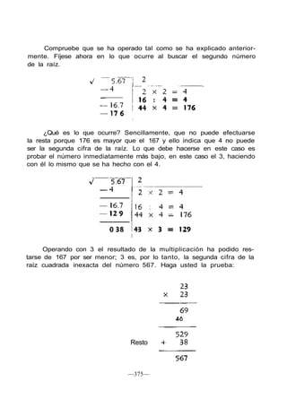 Compruebe que se ha operado tal como se ha explicado anterior-
mente. Fíjese ahora en lo que ocurre al buscar el segundo número
de la raíz.
¿Qué es lo que ocurre? Sencillamente, que no puede efectuarse
la resta porque 176 es mayor que el 167 y ello indica que 4 no puede
ser la segunda cifra de la raíz. Lo que debe hacerse en este caso es
probar el número inmediatamente más bajo, en este caso el 3, haciendo
con él lo mismo que se ha hecho con el 4.
Operando con 3 el resultado de la multiplicación ha podido res-
tarse de 167 por ser menor; 3 es, por lo tanto, la segunda cifra de la
raíz cuadrada inexacta del número 567. Haga usted la prueba:
—375—
Resto
 