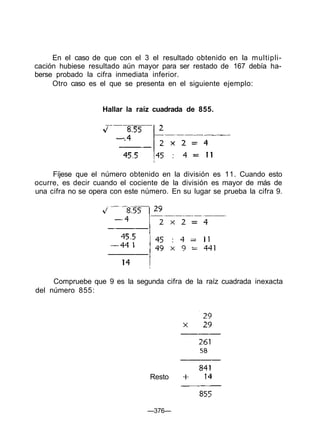 En el caso de que con el 3 el resultado obtenido en la multipli-
cación hubiese resultado aún mayor para ser restado de 167 debía ha-
berse probado la cifra inmediata inferior.
Otro caso es el que se presenta en el siguiente ejemplo:
Hallar la raíz cuadrada de 855.
Fíjese que el número obtenido en la división es 11. Cuando esto
ocurre, es decir cuando el cociente de la división es mayor de más de
una cifra no se opera con este número. En su lugar se prueba la cifra 9.
Compruebe que 9 es la segunda cifra de la raíz cuadrada inexacta
del número 855:
—376—
Resto
 