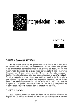 interpretación planos
L E C C I Ó N
PLANOS Y TAMAÑO NATURAL
En la mayor parte de los planos que se utilizan en la industria
de construcción mecánica, las dimensiones de las vistas son iguales
a las dimensiones correspondientes a las piezas; es decir, que si una
determinada dimensión de la pieza mide por ejemplo 45 mm , la misma
dimensión en el plano mide también 45 mm en la vista correspon-
diente. De estos planos se dice que están dibujados a tamaño natural.
En ellos cualquier medida tiene una longitud igual a la de la pieza
que representa y por ello todas las longitudes acotadas en las vistas
tienen una medida que coincide con las anotadas en las cotas. Vea en
la figura 100 el plano a tamaño natural de una pieza y compruebe en
él cómo cada longitud coincide con la anotada en la cota.
PLANOS A ESCALA
Aun cuando, como se acaba de decir en el párrafo anterior, la
mayoría de los planos empleados en mecánica están dibujados a tamaño
—379—
 