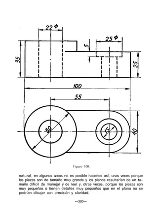Figuro 100.
natural, en algunos casos no es posible hacerlos así, unas veces porque
las piezas son de tamaño muy grande y los planos resultarían de un ta-
maño difícil de manejar y de leer y, otras veces, porque las piezas son
muy pequeñas o tienen detalles muy pequeños que en el plano no se
podrían dibujar con precisión y claridad.
—380—
 