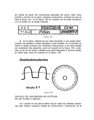 dro donde se ponen las indicaciones generales del plano, tales como
nombre y número de la pieza, empresa constructora, material de que se
hace la pieza, etc.; en la figura 102 se muestra uno de estos recuadros,
y en él puede ver la escala indicada.
Figura 103
Si en el plano, además de las vistas dibujadas a una escala deter-
minada, hay detalles o vistas dibujadas a otras escalas; en el recuadro se
indica la escala principal con caracteres más gruesos, y las otras escalas
con caracteres más pequeños, como se muestra en la figura 103; y ade-
más, al pie de las vistas o detalles que están dibujados a distinta escala,
se indica ésta, como se muestra en la figura 104.
Detalledelosdientes
Figura 104
CALCULO DE UNA MEDIDA NO ACOTADA
EN UN PLANO A ESCALA
Aun cuando en los planos deben figurar todas las medidas necesa-
rias para realizar cualquier trabajo de construcción o fabricación de la
 
