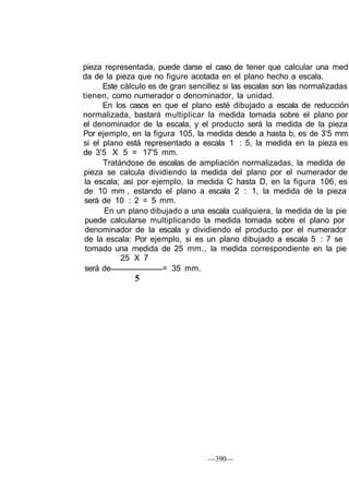 —390—
pieza representada, puede darse el caso de tener que calcular una med
da de la pieza que no figure acotada en el plano hecho a escala.
Este cálculo es de gran sencillez si las escalas son las normalizadas
tienen, como numerador o denominador, la unidad.
En los casos en que el plano esté dibujado a escala de reducción
normalizada, bastará multiplicar la medida tomada sobre el plano por
el denominador de la escala, y el producto será la medida de la pieza
Por ejemplo, en la figura 105, la medida desde a hasta b, es de 3'5 mm
si el plano está representado a escala 1 : 5, la medida en la pieza es
de 3'5 X 5 = 17'5 mm.
Tratándose de escalas de ampliación normalizadas, la medida de
pieza se calcula dividiendo la medida del plano por el numerador de
la escala; así por ejemplo, la medida C hasta D, en la figura 106, es
de 10 mm , estando el plano a escala 2 : 1, la medida de la pieza
será de 10 : 2 = 5 mm.
En un plano dibujado a una escala cualquiera, la medida de la pie
puede calcularse multiplicando la medida tomada sobre el plano por
denominador de la escala y dividiendo el producto por el numerador
de la escala: Por ejemplo, si es un plano dibujado a escala 5 : 7 se
tomado una medida de 25 mm., la medida correspondiente en la pie
25 X 7
será de = 35 mm.
5
 