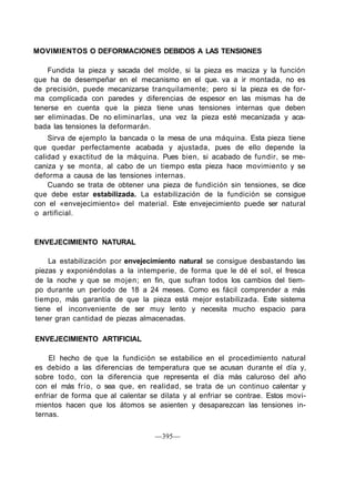 MOVIMIENTOS O DEFORMACIONES DEBIDOS A LAS TENSIONES
Fundida la pieza y sacada del molde, si la pieza es maciza y la función
que ha de desempeñar en el mecanismo en el que. va a ir montada, no es
de precisión, puede mecanizarse tranquilamente; pero si la pieza es de for-
ma complicada con paredes y diferencias de espesor en las mismas ha de
tenerse en cuenta que la pieza tiene unas tensiones internas que deben
ser eliminadas. De no eliminarlas, una vez la pieza esté mecanizada y aca-
bada las tensiones la deformarán.
Sirva de ejemplo la bancada o la mesa de una máquina. Esta pieza tiene
que quedar perfectamente acabada y ajustada, pues de ello depende la
calidad y exactitud de la máquina. Pues bien, si acabado de fundir, se me-
caniza y se monta, al cabo de un tiempo esta pieza hace movimiento y se
deforma a causa de las tensiones internas.
Cuando se trata de obtener una pieza de fundición sin tensiones, se dice
que debe estar estabilizada. La estabilización de la fundición se consigue
con el «envejecimiento» del material. Este envejecimiento puede ser natural
o artificial.
ENVEJECIMIENTO NATURAL
La estabilización por envejecimiento natural se consigue desbastando las
piezas y exponiéndolas a la intemperie, de forma que le dé el sol, el fresca
de la noche y que se mojen; en fin, que sufran todos los cambios del tiem-
po durante un período de 18 a 24 meses. Como es fácil comprender a más
tiempo, más garantía de que la pieza está mejor estabilizada. Este sistema
tiene el inconveniente de ser muy lento y necesita mucho espacio para
tener gran cantidad de piezas almacenadas.
ENVEJECIMIENTO ARTIFICIAL
El hecho de que la fundición se estabilice en el procedimiento natural
es debido a las diferencias de temperatura que se acusan durante el día y,
sobre todo, con la diferencia que representa el día más caluroso del año
con el más frío, o sea que, en realidad, se trata de un continuo calentar y
enfriar de forma que al calentar se dilata y al enfriar se contrae. Estos movi-
mientos hacen que los átomos se asienten y desaparezcan las tensiones in-
ternas.
—395—
 