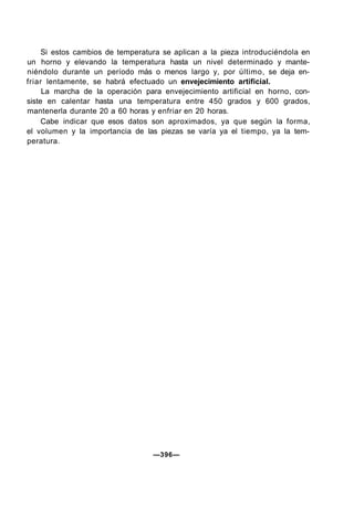 Si estos cambios de temperatura se aplican a la pieza introduciéndola en
un horno y elevando la temperatura hasta un nivel determinado y mante-
niéndolo durante un período más o menos largo y, por último, se deja en-
friar lentamente, se habrá efectuado un envejecimiento artificial.
La marcha de la operación para envejecimiento artificial en horno, con-
siste en calentar hasta una temperatura entre 450 grados y 600 grados,
mantenerla durante 20 a 60 horas y enfriar en 20 horas.
Cabe indicar que esos datos son aproximados, ya que según la forma,
el volumen y la importancia de las piezas se varía ya el tiempo, ya la tem-
peratura.
—396—
 