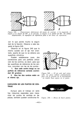 Figura 248. — Disposiciones defectuosas del punto de centraje. A la izquierda, el
ángulo α es mayor de 60º'. A la derecha, el ángulo α es menor de 60". En ambas
disposiciones, la superficie de referencia pasa a ser línea de referencia.
con lo que pierde mucho la seguri-
dad de la fijación. Observe a este res-
pecto la figura 248.
Observe en la figura 249 que lo
mismo sucede con el eje mal orien
tado, aparte de que no se obtiene una
superficie cilindrica.
Pueden establecerse pues, dos
condiciones para una perfecta utiliza-
ción de los centros, es decir, para que
las superficies de referencia de los cen-
tros, coinciden con las de los puntos :
1. Que cada centro tenga su su-
perficie de referencia correcta (conici-
dad 60 grados).
2. Que los dos centros estén en
el mismo eje.
Figura 249. — El eje está mal orien-
tado. La pieza saltará continuamente,
pues con la presión de la herramienta
no tendrá buen apoyo en el punto.
EJECUCIÓN DE LOS PUNTOS DE CEN-
TRAJE
Aunque para el trabajo en serie
hay máquinas especiales para meca-
nizar los puntos de centraje en las
piezas, también pueden construirse fá- Figura 250. — Broca de hacer puntos.
—40.3—
 