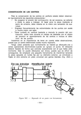 CONSERVACIÓN DE LOS CENTROS
Para la conservación de los centros en perfecto estado deben observar-
se rigurosamente las siguientes precauciones :
• No exagerar la presión del contrapunto; de ser excesiva, se calienta
y dilata la pieza a trabajar. Al hacer girar la pieza mediante el
perro de arrastre, debe notarse en la mano una sensación de sua-
vidad.
• Engrasar frecuentemente las extremidades de los puntos con aceite
o, mucho mejor, con sebo.
• Tener cuidado en verificar bastante a menudo la presión del con-
trapunto, sobre todo durante el trabajo de desbaste con el objeto
de prevenir el agrandamiento de los centros e incluso el dete-
rioro de los puntos.
Insistimos en la importancia de tener en cuenta estas observaciones,
puesto que un centro deteriorado cuesta mucho repararlo.
Tenga usted presente que normalmente se habrán ya efectuado una o
varias operaciones decilindrado cuando se «gripe» el punto. Al rehacerlo
deberá hacerse de forma que coincida exactamente con el que había ante-
riormente. Esto no puede efectuarse con broca, puesto que es difícil de
conseguirse. Se empleará una pequeña herramienta de mandrinar teniendo
la pieza apoyada en luneta fija por su diámetro exterior, ya cilindrado y
Fijado el otro extremo en plato universal con garras blandas (fig. 262) y
Figura 262. — Repasado de un punto con herramienta.
—410—
 
