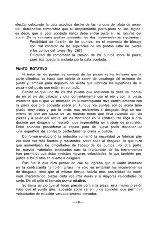 efectúa colocando la pata acodada dentro de las ranuras del plato de arras-
tre, debiéndose comprobar que el acoplamiento perro-plato no sea rígida,
es decir, que la pata acodada nunca debe entrar justa en las ranuras del
plato. De lo contrario podían presentar los dos inconvenientes siguientes :
Posibilidad de flexión de los puntos, en el momento de blocaje
con mal contacto de las superficies de los puntos entre las piezas
y los puntos del torno (fig. 267).
Dificultad de comprobar la presión de los puntos sobre la pieza,
pues ésta quedaría anclada por la pata acodada.
PUNTO ROTATIVO
Al tratar de los puntos de centraje de las piezas se ha indicado que la
parte cilindrica se hacía con objeto de servir de desahogo del extremo del
punto y también para depósito del aceite que lubrifica las superficies de la
pieza v del punto que están en contacto.
Sabido es que uno de los dos puntos que sostienen la pieza va monta-
do en el eje del cabezal y gira conjuntamente con el eje y con la pieza,
mientras que el que va montado en la contrapunta roza continuamente con
la pieza que gira apoyada sobre él. Aunque los puntos son de acero tem-
plado, muy duros y, por lo tanto, muy resistentes al desgaste, llega un mo-
mento en que por causa de las muchas horas que lleva rozando con las
piezas y a pesar del aceite, en los montados en la contrapunta llega a pro-
ducirse por desgaste un escalón que imposibilita un trabajo de precisión.
Debe entonces procederse al repaso para de nuevo poder disponer de
una superficie de contacto perfectamente plana y pulida.
Conforme evolucionó la industria aumentó la necesidad de fabricar pie-
zas cada vez más fuertes y resistentes, sobre todo al desgaste, lo que hizo
que aumentaran las dificultades de trabajo de los puntos. Por otra parte,
los nuevos materiales empleados para la fabricación de las herramientas
han permitido que éstas resistan mayores velocidades, lo que también per-
judica a los puntos en cuanto a desgaste.
Esto fue lo que hizo pensar en que se lograba que el punto montado
en la contrapunta también girara, no sólo se evitarían los inconvenientes
de desgaste, sino que al mismo tiempo habría más posibilidad de conti-
nuar mecanizando piezas cada vez más duras y a mayores velocidades de
corte. De allí salió el llamado punto rotativo.
Se llama así porque al hacer presión contra la pieza, esta misma presión
hace que el punto gire, apoyado como va en unos cojinetes que permiten
velocidades de rotación verdaderamente elevadas.
—414—
 