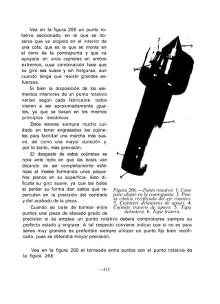 Vea en la figura 268 un punto ro-
tativo seccionado, en el que se ob-
serva que va alojado en el interior de
una cola, que es la que se monta en
el cono de la contrapunta y que va
apoyada en unos cojinetes en ambos
extremos, cuya combinación hace que
su giro sea suave y sin holguras, aun
cuando tenga que resistir grandes es-
fuerzos.
Si bien la disposición de los ele-
mentos interiores de un punto rotativo
varían según cada fabricante, todos
vienen a ser aproximadamente ¡gua-
les, ya que se basan en los mismos
principios mecánicos.
Debe tenerse siempre mucho cui-
dado en tener engrasados los cojine-
tes para facilitar una marcha más sua-
ve, así como una mayor duración y,
por lo tanto, más precisión.
El desgaste de estos cojinetes se
nota ante todo en que las bolas van
dejando de ser completamente esfé-
ricas al írseles formando unos peque-
ños planos en su superficie. Esto di-
ficulta su giro suave, ya que las bolas
al perder su forma dan saltos que re-
percuten en la precisión del centrado
y del acabado de la pieza.
Cuando se trate de tornear entre
puntos una pieza de elevado grado de
precisión si se emplea un punto rotativo deberá comprobarse siempre su
perfecto estado y engrase. A tal respecto conviene indicar que si no es para
series muy grandes es preferible siempre utilizar un punto fijo bien rectifi-
cado, pues se obtendrá mayor precisión.
Vea en la figura 269 el torneado entre puntos con el punto rotativo de
la figura 268.
Figura 268. —Punto rotativo: 1. Cono
para alojar en la contrapunta. 2. Pun-
ta cónica rectificado del eje rotativo.
3. Cojinetes delanteros de apoyo. 4.
Cojinete trasero de apoyo. 5. Tapa
delantera. 6. Tapa trasera.
—415
 