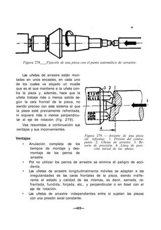 Figura 278 Fijación de una pieza con el punto automático de -arrastre.
Las uñetas de arrastre están mon-
tadas en unos encastes, en cada uno
de los cuales va alojado un muelle
que es el que mantiene a la uñeta con-
tra la pieza y, además, hace que la
uñeta trabaje más o menos salida se-
gún la cara frontal de la pieza, no
siendo preciso con este sistema el que
la pieza esté previamente refrentada,
ni siquiera más o menos perpendicu-
lar al eje de rotación (fig. 279).
Vea resumidas a continuación sus
ventajas y sus inconvenientes.
Figura 279. — Arrastre de una pieza
sin refrentar: 1. Presión del contra-
punto. 2. Uñetas de arrastre. 3. Re-
sorte de precisión. 4. Línea de posi-
ción inicial de las uñetas.
Ventajas:
• Anulación completa de los
tiempos de montaje y des-
montaje de los perros de
arrastre.
• Por no utilizar los perros de arrastre se elimina el peligro de acci-
dente.
• Las uñetas de arrastre longitudinalmente móviles se adaptan a las
irregularidades de las caras frontales de la pieza, siendo indife-
rente el estado y calidad de las mismas, es decir, serrada, re-
frentada, fundida, forjada, etc., y perpendicular o en bisel con el
eje de rotación.
• Las uñetas de arrastre independientes entre sí sujetan las piezas
con una presión axial constante.
—425—
 