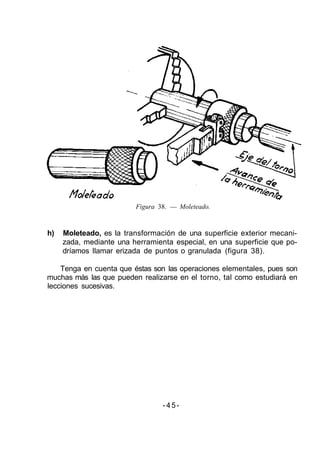 Figura 38. — Moleteado.
h) Moleteado, es la transformación de una superficie exterior mecani-
zada, mediante una herramienta especial, en una superficie que po-
dríamos llamar erizada de puntos o granulada (figura 38).
Tenga en cuenta que éstas son las operaciones elementales, pues son
muchas más las que pueden realizarse en el torno, tal como estudiará en
lecciones sucesivas.
-45-
 
