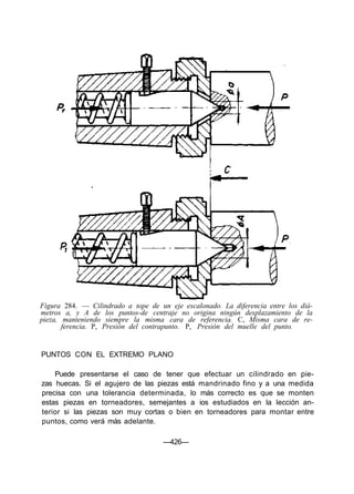 Figura 284. — Cilindrado a tope de un eje escalonado. La diferencia entre los diá-
metros a, y A de los puntos-de centraje no origina ningún desplazamiento de la
pieza, manteniendo siempre la misma cara de referencia. C, Misma cara de re-
ferencia. P, Presión del contrapunto. P, Presión del muelle del punto.
PUNTOS CON EL EXTREMO PLANO
Puede presentarse el caso de tener que efectuar un cilindrado en pie-
zas huecas. Si el agujero de las piezas está mandrinado fino y a una medida
precisa con una tolerancia determinada, lo más correcto es que se monten
estas piezas en torneadores, semejantes a ios estudiados en la lección an-
terior si las piezas son muy cortas o bien en torneadores para montar entre
puntos, como verá más adelante.
—426—
 