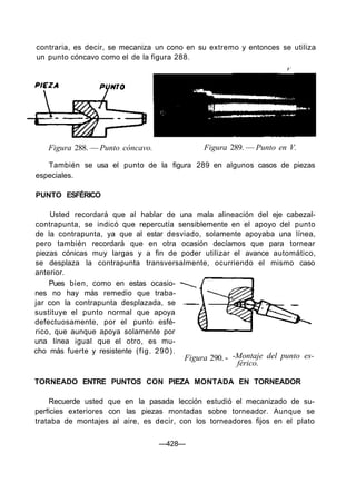 contraria, es decir, se mecaniza un cono en su extremo y entonces se utiliza
un punto cóncavo como el de la figura 288.
Figura 288. — Punto cóncavo. Figura 289. — Punto en V.
También se usa el punto de la figura 289 en algunos casos de piezas
especiales.
PUNTO ESFÉRICO
Usted recordará que al hablar de una mala alineación del eje cabezal-
contrapunta, se indicó que repercutía sensiblemente en el apoyo del punto
de la contrapunta, ya que al estar desviado, solamente apoyaba una línea,
pero también recordará que en otra ocasión decíamos que para tornear
piezas cónicas muy largas y a fin de poder utilizar el avance automático,
se desplaza la contrapunta transversalmente, ocurriendo el mismo caso
anterior.
Pues bien, como en estas ocasio-
nes no hay más remedio que traba-
jar con la contrapunta desplazada, se
sustituye el punto normal que apoya
defectuosamente, por el punto esfé-
rico, que aunque apoya solamente por
una línea igual que el otro, es mu-
cho más fuerte y resistente (fig. 290).
Figura 290. - -Montaje del punto es-
férico.
TORNEADO ENTRE PUNTOS CON PIEZA MONTADA EN TORNEADOR
Recuerde usted que en la pasada lección estudió el mecanizado de su-
perficies exteriores con las piezas montadas sobre torneador. Aunque se
trataba de montajes al aire, es decir, con los torneadores fijos en el plato
—428—
 