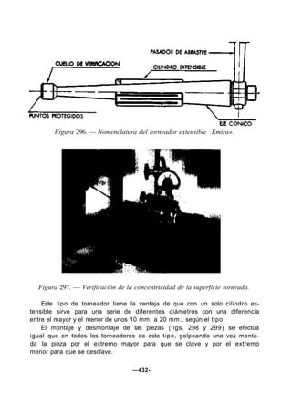 Figura 297. — Verificación de la concentricidad de la superficie torneada.
Este tipo de torneador tiene la ventaja de que con un solo cilindro ex-
tensible sirve para una serie de diferentes diámetros con una diferencia
entre el mayor y el menor de unos 10 mm. a 20 mm., según el tipo.
El montaje y desmontaje de las piezas (figs. 298 y 299) se efectúa
igual que en todos los torneadores de este tipo, golpeando una vez monta-
da la pieza por el extremo mayor para que se clave y por el extremo
menor para que se desclave.
—432-
Figura 296. — Nomenclatura del torneador extensible Emira».
 