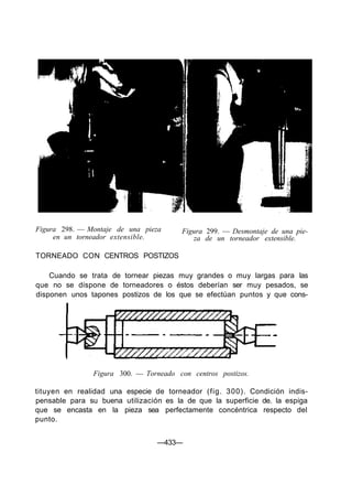 Figura 298. — Montaje de una pieza
en un torneador extensible.
TORNEADO CON CENTROS POSTIZOS
Figura 299. — Desmontaje de una pie-
za de un torneador extensible.
Cuando se trata de tornear piezas muy grandes o muy largas para las
que no se dispone de torneadores o éstos deberían ser muy pesados, se
disponen unos tapones postizos de los que se efectúan puntos y que cons-
Figura 300. — Torneado con centros postizos.
tituyen en realidad una especie de torneador (fig. 300). Condición indis-
pensable para su buena utilización es la de que la superficie de. la espiga
que se encasta en la pieza sea perfectamente concéntrica respecto del
punto.
—433—
 