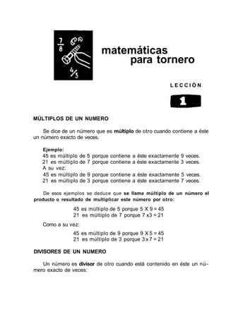 matemáticas
para tornero
L E C C I Ó N
MÚLTIPLOS DE UN NUMERO
Se dice de un número que es múltiplo de otro cuando contiene a éste
un número exacto de veces.
Ejemplo:
45 es múltiplo de 5 porque contiene a éste exactamente 9 veces.
21 es múltiplo de 7 porque contiene a éste exactamente 3 veces.
A su vez:
45 es múltiplo de 9 porque contiene a éste exactamente 5 veces.
21 es múltiplo de 3 porque contiene a éste exactamente 7 veces.
De esos ejemplos se deduce que se llama múltiplo de un número el
producto o resultado de multiplicar este número por otro:
45 es múltiplo de 5 porque 5 X 9 = 45
21 es múltiplo de 7 porque 7 x3 = 21
Como a su vez:
45 es múltiplo de 9 porque 9 X 5 = 45
21 es múltiplo de 3 porque 3 x 7 = 21
DIVISORES DE UN NUMERO
Un número es divisor de otro cuando está contenido en éste un nú-
mero exacto de veces:
 
