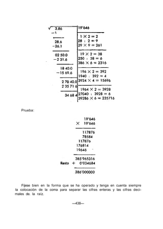 Prueba:
Fíjese bien en la forma que se ha operado y tenga en cuenta siempre
la colocación de la coma para separar las cifras enteras y las cifras deci-
males de. la raíz.
—438—
 