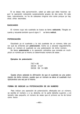 Si se desea más aproximación, usted ya sabe qué debe hacerse: se-
guir la operación colocando sucesivamente grupos de dos ceros. En este
caso, naturalmente, no ha de colocarse ninguna otra coma poique ya hay
otras cifras decimales.
RADICANDO
El número cuya raíz cuadrada se busca se llama radicando. Téngalo en
cuenta y recuerde también que el signo V se llama radical.
POTENCIACIÓN
Estudiado ya el cuadrado y la raíz cuadrada de un número, falta por
ver qué se. entiende por potenciación. Como va a estudiar seguidamente,
elevar un número al cuadrado es una potenciación de dicho número.
Se llama potenciación a la operación aritmética que consiste en multi-
plicar un número por sí mismo un determinado número de veces :
Ejemplos de potenciación :
7X7 = 49
3X3X 3=27
5X5X 5X 5 = 625
Queda ahora aclarada la afirmación de que el cuadrado es una poten-
ciación de dicho número, puesto que un número se eleva al cuadrado mul-
tiplicándolo una vez por sí mismo.
FORMA DE INDICAR LA POTENCIACIÓN DE UN NUMERO
Para indicar una operación de potenciación, efectuada con un número,
se escribe el número y a su derecha, en la parte derecha superior, y en
tamaño más pequeño, el número de veces que el primero se ha de tomar
como factor.
—440—
 