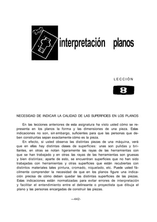 interpretación planos
L E C C I Ó N
NECESIDAD DE INDICAR LA CALIDAD DE LAS SUPERFICIES EN LOS PLANOS
En las lecciones anteriores de esta asignatura ha visto usted cómo se re-
presenta en los planos la forma y las dimensiones de una pieza. Estas
indicaciones no son, sin embargo, suficientes para que las personas que de-
ben construirlas sepan exactamente cómo es la pieza.
En efecto, si usted observa las distintas piezas de una máquina, verá
que en ellas hay distintas clases de superficies: unas son pulidas y bri-
llantes, en otras se notan ligeramente las rayas de las herramientas con
que se han trabajado y en otras las rayas de las herramientas son gruesas
y bien distintas; aparte de esto, se encuentran superficies que no han sido
trabajadas con herramientas y otras superficies que están recubiertas con
distintos materiales tales pintura, cromado, niquelado, etc. Puede usted fá-
cilmente comprender la necesidad de que en los planos figure una indica-
ción precisa de cómo deben quedar las distintas superficies de las piezas.
Estas indicaciones están normalizadas para evitar errores de interpretación
y facilitar el entendimiento entre el delineante o proyectista que dibuja el
plano y las personas encargadas de construir las piezas.
—442-
 