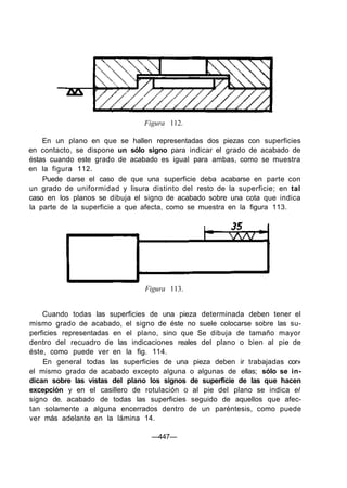 Figura 112.
En un plano en que se hallen representadas dos piezas con superficies
en contacto, se dispone un sólo signo para indicar el grado de acabado de
éstas cuando este grado de acabado es igual para ambas, como se muestra
en la figura 112.
Puede darse el caso de que una superficie deba acabarse en parte con
un grado de uniformidad y lisura distinto del resto de la superficie; en tal
caso en los planos se dibuja el signo de acabado sobre una cota que indica
la parte de la superficie a que afecta, como se muestra en la figura 113.
Figura 113.
Cuando todas las superficies de una pieza determinada deben tener el
mismo grado de acabado, el signo de éste no suele colocarse sobre las su-
perficies representadas en el plano, sino que Se dibuja de tamaño mayor
dentro del recuadro de las indicaciones reales del plano o bien al pie de
éste, como puede ver en la fig. 114.
En general todas las superficies de una pieza deben ir trabajadas cor»
el mismo grado de acabado excepto alguna o algunas de ellas; sólo se in-
dican sobre las vistas del plano los signos de superficie de las que hacen
excepción y en el casillero de rotulación o al pie del plano se indica el
signo de. acabado de todas las superficies seguido de aquellos que afec-
tan solamente a alguna encerrados dentro de un paréntesis, como puede
ver más adelante en la lámina 14.
—447—
 