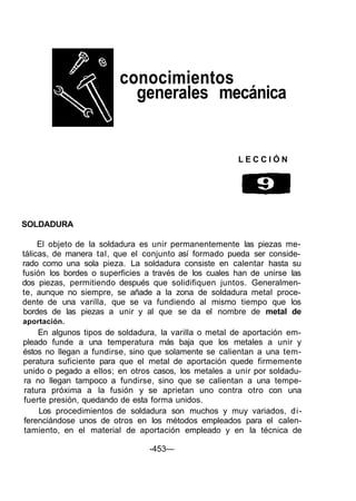 conocimientos
generales mecánica
SOLDADURA
El objeto de la soldadura es unir permanentemente las piezas me-
tálicas, de manera tal, que el conjunto así formado pueda ser conside-
rado como una sola pieza. La soldadura consiste en calentar hasta su
fusión los bordes o superficies a través de los cuales han de unirse las
dos piezas, permitiendo después que solidifiquen juntos. Generalmen-
te, aunque no siempre, se añade a la zona de soldadura metal proce-
dente de una varilla, que se va fundiendo al mismo tiempo que los
bordes de las piezas a unir y al que se da el nombre de metal de
aportación.
En algunos tipos de soldadura, la varilla o metal de aportación em-
pleado funde a una temperatura más baja que los metales a unir y
éstos no llegan a fundirse, sino que solamente se calientan a una tem-
peratura suficiente para que el metal de aportación quede firmemente
unido o pegado a ellos; en otros casos, los metales a unir por soldadu-
ra no llegan tampoco a fundirse, sino que se calientan a una tempe-
ratura próxima a la fusión y se aprietan uno contra otro con una
fuerte presión, quedando de esta forma unidos.
Los procedimientos de soldadura son muchos y muy variados, di-
ferenciándose unos de otros en los métodos empleados para el calen-
tamiento, en el material de aportación empleado y en la técnica de
-453—
L E C C I Ó N
 