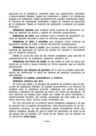 ejecución de la soldadura, teniendo cada uno aplicaciones concretas
a determinados trabajos, según los materiales a soldar y la resistencia
exigida a la soldadura. Estos procedimientos pueden clasificarse según
el material de aportación empleado y según el método de ejecución
de la soldadura. Según el material de aportación empleado se pueden
distinguir:
Soldaduras blandas, que emplean como material de aportación va-
rillas de aleación de plomo y estaño en distintas proporciones.
Soldaduras de plata, que emplean como material de aportación va-
rillas de aleación de plata y cobre en distintas proporciones.
Soldaduras al latón o amarillas que emplean como material de
aportación varillas de latón o bronce de distintas composiciones.
Soldaduras de hierro o acero, que emplean estos materiales como
material de aportación en forma de varillas sin recubrir o recubiertas
con un material fundente.
Desde el punto de vista de los medios empleados para ejecutar el
calentamiento de la soldadura, podemos clasificar en:
Soldaduras con hierro de soldar, en las cuales el calor se aplica por
medio de un hierro o pieza metálica en forma especial, que se calienta
previamente.
Soldadura con lámpara de gasolina, en la cual se emplea como ele-
mento de calefacción la llama de vapores de gasolina producida en
este aparato.
Soldadura al soplete oxiacetilénico u oxídrico.
Soldadura eléctrica por arco.
El hierro de soldar y la lámpara de gasolina se emplean para la eje-
cución de soldaduras blandas. El soplete oxiacetilénico y el oxídrico se
emplean para la soldadura amarilla, soldadura con varilla de hierro
desnuda y soldadura de planchas de hierro sin metal de aportación. El
arco eléctrico se emplea para soldar con Varilla de acero recubierta y
modernamente también con varillas recubiertas de toda clase de me-
tales: aluminio, latón, bronce, acero inoxidable, etc.
Es muy corriente en la práctica llamar soldadura autógena a la que
se ejecuta con el soplete oxiacetilénico; esta denominación no es téc-
nicamente correcta, ya que solamente puede considerarse como sol-
dadura autógena aquella en que el metal de aportación es igual al de
las piezas que se sueldan. (Al metal de las piezas que se sueldan se
le denomina metal base.)
—454—
 