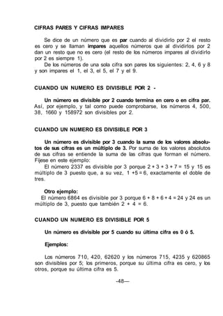 CIFRAS PARES Y CIFRAS IMPARES
Se dice de un número que es par cuando al dividirlo por 2 el resto
es cero y se llaman impares aquellos números que al dividirlos por 2
dan un resto que no es cero (el resto de los números impares al dividirlo
por 2 es siempre 1).
De los números de una sola cifra son pares los siguientes: 2, 4, 6 y 8
y son impares el 1, el 3, el 5, el 7 y el 9.
CUANDO UN NUMERO ES DIVISIBLE POR 2 -
Un número es divisible por 2 cuando termina en cero o en cifra par.
Así, por ejemplo, y tal como puede comprobarse, los números 4, 500,
38, 1660 y 158972 son divisibles por 2.
CUANDO UN NUMERO ES DIVISIBLE POR 3
Un número es divisible por 3 cuando la suma de los valores absolu-
tos de sus cifras es un múltiplo de 3. Por suma de los valores absolutos
de sus cifras se entiende la suma de las cifras que forman el número.
Fíjese en este ejemplo:
El número 2337 es divisible por 3 porque 2 + 3 + 3 + 7 = 15 y 15 es
múltiplo de 3 puesto que, a su vez, 1 +5 = 6, exactamente el doble de
tres.
Otro ejemplo:
El número 6864 es divisible por 3 porque 6 + 8 + 6 + 4 = 24 y 24 es un
múltiplo de 3, puesto que también 2 + 4 = 6.
CUANDO UN NUMERO ES DIVISIBLE POR 5
Un número es divisible por 5 cuando su última cifra es 0 ó 5.
Ejemplos:
Los números 710, 420, 62620 y los números 715, 4235 y 620865
son divisibles por 5; los primeros, porque su última cifra es cero, y los
otros, porque su última cifra es 5.
-48—
 