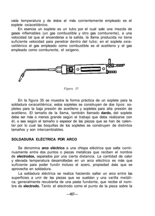 vada temperatura y de éstos el más corrientemente empleado es el
soplete oxiacetilénico.
En esencia un soplete es un tubo por el cual sale una mezcla de
gases inflamables (un gas combustible y otro gas comburente), a una
velocidad tal que al encenderse a la salida, la llama producida no tiene
suficiente velocidad para penetrar dentro del tubo; en el soplete oxia-
cetilénico el gas empleado como combustible es el acetileno y el gas
empleado como comburente, el oxígeno.
Figura 35
En la figura 35 se muestra la forma práctica de un soplete para la
soldadura oxiacetilénica; estos sopletes se construyen de dos tipos: so-
pletes para la baja presión de acetileno y sopletes para alta presión de
acetileno. El tamaño de la llama, también llamado dardo, del soplete
debe ser más o menos grande según el trabajo que deba realizarse con
él, o sea según el tamaño o espesor de las piezas que se han de calen-
tar por lo cual las boquillas de los sopletes se construyen de distintos
tamaños y son intercambiables.
SOLDADURA ELÉCTRICA POR ARCO
Se denomina arco eléctrico a una chispa eléctrica que salta conti-
nuamente entre dos puntos o piezas metálicas que reciben el nombre
de electrodos, separados por una cierta distancia. La cantidad de calor
y elevada temperatura desarrolladas en un arco eléctrico es más que
suficiente para poder fundir incluso el acero, propiedad ésta que se
aprovecha en soldadura.
La soldadura eléctrica se realiza haciendo saltar un arco entre las
superficies a unir de las piezas que se sueldan y una varilla metáli-
ca, generalmente recubierta de una pasta fundente, que recibe el nom-
bre de electrodo. Tanto el electrodo como el punto de la pieza sobre la
—457—
 