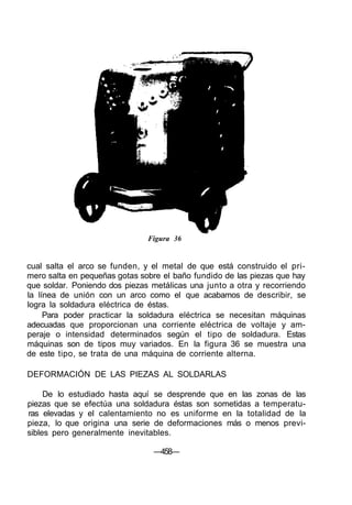 Figura 36
cual salta el arco se funden, y el metal de que está construido el pri-
mero salta en pequeñas gotas sobre el baño fundido de las piezas que hay
que soldar. Poniendo dos piezas metálicas una junto a otra y recorriendo
la línea de unión con un arco como el que acabamos de describir, se
logra la soldadura eléctrica de éstas.
Para poder practicar la soldadura eléctrica se necesitan máquinas
adecuadas que proporcionan una corriente eléctrica de voltaje y am-
peraje o intensidad determinados según el tipo de soldadura. Estas
máquinas son de tipos muy variados. En la figura 36 se muestra una
de este tipo, se trata de una máquina de corriente alterna.
DEFORMACIÓN DE LAS PIEZAS AL SOLDARLAS
De lo estudiado hasta aquí se desprende que en las zonas de las
piezas que se efectúa una soldadura éstas son sometidas a temperatu-
ras elevadas y el calentamiento no es uniforme en la totalidad de la
pieza, lo que origina una serie de deformaciones más o menos previ-
sibles pero generalmente inevitables.
—458—
 