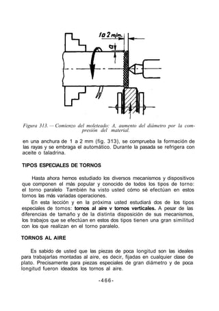 Figura 313. — Comienzo del moleteado: A, aumento del diámetro por la com-
presión del material.
en una anchura de 1 a 2 mm (fig. 313), se comprueba la formación de
las rayas y se embraga el automático. Durante la pasada se refrigera con
aceite o taladrina.
TIPOS ESPECIALES DE TORNOS
Hasta ahora hemos estudiado los diversos mecanismos y dispositivos
que componen el más popular y conocido de todos los tipos de torno:
el torno paralelo También ha visto usted cómo sé efectúan en estos
tornos las más variadas operaciones.
En esta lección y en la próxima usted estudiará dos de los tipos
especiales de tomos: tornos al aire v tornos verticales. A pesar de las
diferencias de tamaño y de la distinta disposición de sus mecanismos,
los trabajos que se efectúan en estos dos tipos tienen una gran similitud
con los que realizan en el torno paralelo.
TORNOS AL AIRE
Es sabido de usted que las piezas de poca longitud son las ideales
para trabajarlas montadas al aire, es decir, fijadas en cualquier clase de
plato. Precisamente para piezas especiales de gran diámetro y de poca
longitud fueron ideados los tornos al aire.
- 4 6 6 -
 