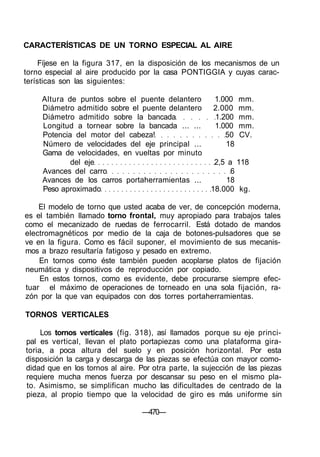CARACTERÍSTICAS DE UN TORNO ESPECIAL AL AIRE
Fíjese en la figura 317, en la disposición de los mecanismos de un
torno especial al aire producido por la casa PONTIGGIA y cuyas carac-
terísticas son las siguientes:
Altura de puntos sobre el puente delantero 1.000 mm.
Diámetro admitido sobre el puente delantero 2.000 mm.
Diámetro admitido sobre la bancada 1.200 mm.
Longitud a tornear sobre la bancada ... ... 1.000 mm.
Potencia del motor del cabeza! 50 CV.
Número de velocidades del eje principal ... 18
Gama de velocidades, en vueltas por minuto
del eje 2,5 a 118
Avances del carro 6
Avances de los carros portaherramientas ... 18
Peso aproximado 18.000 kg.
El modelo de torno que usted acaba de ver, de concepción moderna,
es el también llamado torno frontal, muy apropiado para trabajos tales
como el mecanizado de ruedas de ferrocarril. Está dotado de mandos
electromagnéticos por medio de la caja de botones-pulsadores que se
ve en la figura. Como es fácil suponer, el movimiento de sus mecanis-
mos a brazo resultaría fatigoso y pesado en extremo.
En tornos como éste también pueden acoplarse platos de fijación
neumática y dispositivos de reproducción por copiado.
En estos tornos, como es evidente, debe procurarse siempre efec-
tuar el máximo de operaciones de torneado en una sola fijación, ra-
zón por la que van equipados con dos torres portaherramientas.
TORNOS VERTICALES
Los tornos verticales (fig. 318), así llamados porque su eje princi-
pal es vertical, llevan el plato portapiezas como una plataforma gira-
toria, a poca altura del suelo y en posición horizontal. Por esta
disposición la carga y descarga de las piezas se efectúa con mayor como-
didad que en los tornos al aire. Por otra parte, la sujección de las piezas
requiere mucha menos fuerza por descansar su peso en el mismo pla-
to. Asimismo, se simplifican mucho las dificultades de centrado de la
pieza, al propio tiempo que la velocidad de giro es más uniforme sin
—470—
 