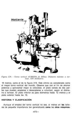 Figura 320. —Torno vertical AURRERA de Bilbao. Diámetro máximo a tor-
near, 850 milímetros.
18 metros, como el de la figura 319. Este último es considerado como
el mayor torno vertical del mundo. Observe que con el fin de ahorrar
potencia y aprovechar mejor la velocidad, el plato consta de dos par-
tes que pueden acoplarse o desacoplarse a voluntad, según el diáme-
tro a tornear. El plato inferior es para diámetros hasta 12 metros y el
plato exterior hasta los 18.
HISTORIA Y CLASIFICACIÓN
Aunque el empleo del torno vertical no sea, ai menos en los talle-
res de pequeña importancia tan generalizado como las otras máquinas-
-473—
 