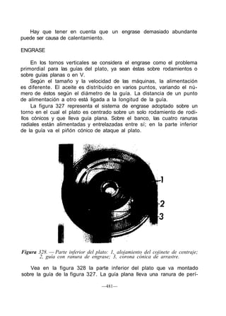 Hay que tener en cuenta que un engrase demasiado abundante
puede ser causa de calentamiento.
ENGRASE
En los tornos verticales se considera el engrase como el problema
primordial para las guías del plato, ya sean éstas sobre rodamientos o
sobre guías planas o en V.
Según el tamaño y la velocidad de las máquinas, la alimentación
es diferente. El aceite es distribuido en varios puntos, variando el nú-
mero de éstos según el diámetro de la guía. La distancia de un punto
de alimentación a otro está ligada a la longitud de la guía.
La figura 327 representa el sistema de engrase adoptado sobre un
torno en el cual el plato es centrado sobre un solo rodamiento de rodi-
llos cónicos y que lleva guía plana. Sobre el banco, las cuatro ranuras
radiales están alimentadas y entrelazadas entre sí; en la parte inferior
de la guía va el piñón cónico de ataque al plato.
Figura 328. — Parte inferior del plato: 1, alojamiento del cojinete de centraje;
2, guía con ranura de engrase; 3, corona cónica de arrastre.
Vea en la figura 328 la parte inferior del plato que va montado
sobre la guía de la figura 327. La guía plana lleva una ranura de perí-
—481—
 