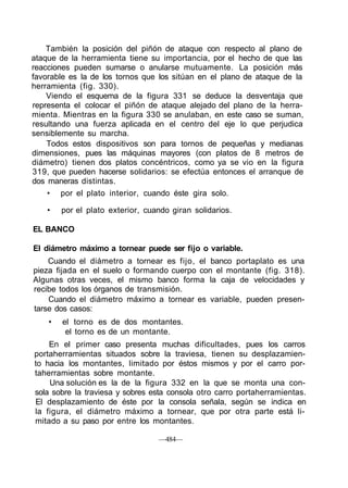 También la posición del piñón de ataque con respecto al plano de
ataque de la herramienta tiene su importancia, por el hecho de que las
reacciones pueden sumarse o anularse mutuamente. La posición más
favorable es la de los tornos que los sitúan en el plano de ataque de la
herramienta (fig. 330).
Viendo el esquema de la figura 331 se deduce la desventaja que
representa el colocar el piñón de ataque alejado del plano de la herra-
mienta. Mientras en la figura 330 se anulaban, en este caso se suman,
resultando una fuerza aplicada en el centro del eje lo que perjudica
sensiblemente su marcha.
Todos estos dispositivos son para tornos de pequeñas y medianas
dimensiones, pues las máquinas mayores (con platos de 8 metros de
diámetro) tienen dos platos concéntricos, como ya se vio en la figura
319, que pueden hacerse solidarios: se efectúa entonces el arranque de
dos maneras distintas.
• por el plato interior, cuando éste gira solo.
• por el plato exterior, cuando giran solidarios.
EL BANCO
El diámetro máximo a tornear puede ser fijo o variable.
Cuando el diámetro a tornear es fijo, el banco portaplato es una
pieza fijada en el suelo o formando cuerpo con el montante (fig. 318).
Algunas otras veces, el mismo banco forma la caja de velocidades y
recibe todos los órganos de transmisión.
Cuando el diámetro máximo a tornear es variable, pueden presen-
tarse dos casos:
• el torno es de dos montantes.
el torno es de un montante.
En el primer caso presenta muchas dificultades, pues los carros
portaherramientas situados sobre la traviesa, tienen su desplazamien-
to hacia los montantes, limitado por éstos mismos y por el carro por-
taherramientas sobre montante.
Una solución es la de la figura 332 en la que se monta una con-
sola sobre la traviesa y sobres esta consola otro carro portaherramientas.
El desplazamiento de éste por la consola señala, según se indica en
la figura, el diámetro máximo a tornear, que por otra parte está li-
mitado a su paso por entre los montantes.
—484—
 