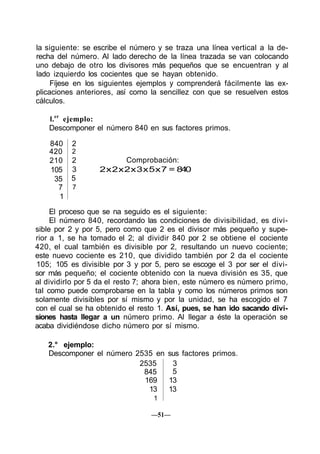 la siguiente: se escribe el número y se traza una línea vertical a la de-
recha del número. Al lado derecho de la línea trazada se van colocando
uno debajo de otro los divisores más pequeños que se encuentran y al
lado izquierdo los cocientes que se hayan obtenido.
Fíjese en los siguientes ejemplos y comprenderá fácilmente las ex-
plicaciones anteriores, así como la sencillez con que se resuelven estos
cálculos.
l.er
ejemplo:
Descomponer el número 840 en sus factores primos.
840
420
210
105
35
7
1
2
2
2
3
5
7
Comprobación:
2x2x2x3x5x7 = 840
El proceso que se na seguido es el siguiente:
El número 840, recordando las condiciones de divisibilidad, es divi-
sible por 2 y por 5, pero como que 2 es el divisor más pequeño y supe-
rior a 1, se ha tomado el 2; al dividir 840 por 2 se obtiene el cociente
420, el cual también es divisible por 2, resultando un nuevo cociente;
este nuevo cociente es 210, que dividido también por 2 da el cociente
105; 105 es divisible por 3 y por 5, pero se escoge el 3 por ser el divi-
sor más pequeño; el cociente obtenido con la nueva división es 35, que
al dividirlo por 5 da el resto 7; ahora bien, este número es número primo,
tal como puede comprobarse en la tabla y como los números primos son
solamente divisibles por sí mismo y por la unidad, se ha escogido el 7
con el cual se ha obtenido el resto 1. Así, pues, se han ido sacando divi-
siones hasta llegar a un número primo. Al llegar a éste la operación se
acaba dividiéndose dicho número por sí mismo.
2.° ejemplo:
Descomponer el número 2535 en sus factores primos.
2535
845
169
13
1
3
5
13
13
—51—
 