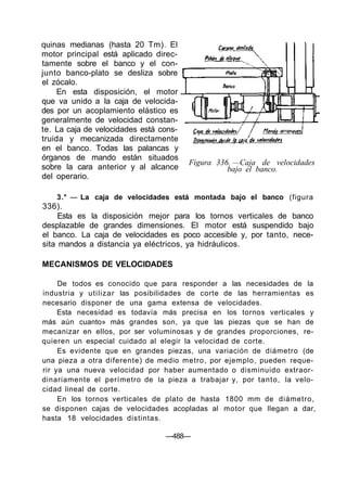 quinas medianas (hasta 20 Tm). El
motor principal está aplicado direc-
tamente sobre el banco y el con-
junto banco-plato se desliza sobre [
el zócalo.
En esta disposición, el motor
que va unido a la caja de velocida-
des por un acoplamiento elástico es
generalmente de velocidad constan-
te. La caja de velocidades está cons-
truida y mecanizada directamente
en el banco. Todas las palancas y
órganos de mando están situados
sobre la cara anterior y al alcance
del operario.
Figura 336. —Caja de velocidades
bajo el banco.
3.° — La caja de velocidades está montada bajo el banco (figura
336).
Esta es la disposición mejor para los tornos verticales de banco
desplazable de grandes dimensiones. El motor está suspendido bajo
el banco. La caja de velocidades es poco accesible y, por tanto, nece-
sita mandos a distancia ya eléctricos, ya hidráulicos.
MECANISMOS DE VELOCIDADES
De todos es conocido que para responder a las necesidades de la
industria y utilizar las posibilidades de corte de las herramientas es
necesario disponer de una gama extensa de velocidades.
Esta necesidad es todavía más precisa en los tornos verticales y
más aún cuanto» más grandes son, ya que las piezas que se han de
mecanizar en ellos, por ser voluminosas y de grandes proporciones, re-
quieren un especial cuidado al elegir la velocidad de corte.
Es evidente que en grandes piezas, una variación de diámetro (de
una pieza a otra diferente) de medio metro, por ejemplo, pueden reque-
rir ya una nueva velocidad por haber aumentado o disminuido extraor-
dinariamente el perímetro de la pieza a trabajar y, por tanto, la velo-
cidad lineal de corte.
En los tornos verticales de plato de hasta 1800 mm de diámetro,
se disponen cajas de velocidades acopladas al motor que llegan a dar,
hasta 18 velocidades distintas.
—488—
 