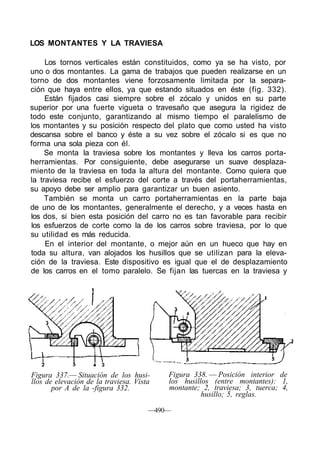 LOS MONTANTES Y LA TRAVIESA
Los tornos verticales están constituidos, como ya se ha visto, por
uno o dos montantes. La gama de trabajos que pueden realizarse en un
torno de dos montantes viene forzosamente limitada por la separa-
ción que haya entre ellos, ya que estando situados en éste (fig. 332).
Están fijados casi siempre sobre el zócalo y unidos en su parte
superior por una fuerte vigueta o travesaño que asegura la rigidez de
todo este conjunto, garantizando al mismo tiempo el paralelismo de
los montantes y su posición respecto del plato que como usted ha visto
descansa sobre el banco y éste a su vez sobre el zócalo si es que no
forma una sola pieza con él.
Se monta la traviesa sobre los montantes y lleva los carros porta-
herramientas. Por consiguiente, debe asegurarse un suave desplaza-
miento de la traviesa en toda la altura del montante. Como quiera que
la traviesa recibe el esfuerzo del corte a través del portaherramientas,
su apoyo debe ser amplio para garantizar un buen asiento.
También se monta un carro portaherramientas en la parte baja
de uno de los montantes, generalmente el derecho, y a veces hasta en
los dos, si bien esta posición del carro no es tan favorable para recibir
los esfuerzos de corte como la de los carros sobre traviesa, por lo que
su utilidad es más reducida.
En el interior del montante, o mejor aún en un hueco que hay en
toda su altura, van alojados los husillos que se utilizan para la eleva-
ción de la traviesa. Este dispositivo es igual que el de desplazamiento
de los carros en el tomo paralelo. Se fijan las tuercas en la traviesa y
Figura 337.— Situación de los husi-
llos de elevación de la traviesa. Vista
por A de la -figura 332.
Figura 338. — Posición interior de
los husillos (entre montantes): 1,
montante; 2, traviesa; 3, tuerca; 4,
husillo; 5, reglas.
—490—
 