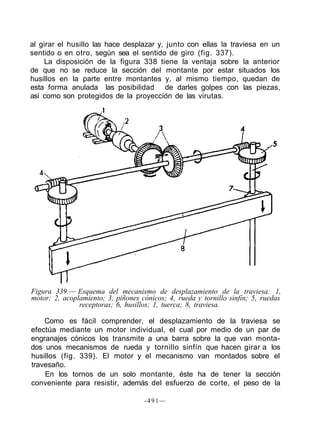 al girar el husillo las hace desplazar y, junto con ellas la traviesa en un
sentido o en otro, según sea el sentido de giro (fig. 337).
La disposición de la figura 338 tiene la ventaja sobre la anterior
de que no se reduce la sección del montante por estar situados los
husillos en la parte entre montantes y, al mismo tiempo, quedan de
esta forma anulada las posibilidad de darles golpes con las piezas,
así como son protegidos de la proyección de las virutas.
Figura 339.— Esquema del mecanismo de desplazamiento de la traviesa: 1,
motor; 2, acoplamiento; 3, piñones cónicos; 4, rueda y tornillo sinfín; 5, ruedas
receptoras; 6, husillos; 1, tuerca; 8, traviesa.
Como es fácil comprender, el desplazamiento de la traviesa se
efectúa mediante un motor individual, el cual por medio de un par de
engranajes cónicos los transmite a una barra sobre la que van monta-
dos unos mecanismos de rueda y tornillo sinfín que hacen girar a los
husillos (fig. 339). El motor y el mecanismo van montados sobre el
travesaño.
En los tornos de un solo montante, éste ha de tener la sección
conveniente para resistir, además del esfuerzo de corte, el peso de la
-491—
 