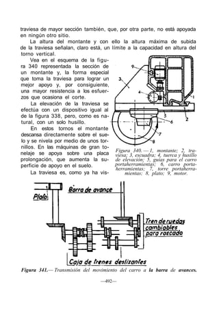 traviesa de mayor sección también, que, por otra parte, no está apoyada
en ningún otro sitio.
La altura del montante y con ello la altura máxima de subida
de la traviesa señalan, claro está, un límite a la capacidad en altura del
torno vertical.
Vea en el esquema de la figu-
ra 340 representada la sección de
un montante y, la forma especial
que toma la traviesa para lograr un
mejor apoyo y, por consiguiente,
una mayor resistencia a los esfuer-
zos que ocasiona el corte.
La elevación de la traviesa se
efectúa con un dispositivo igual al
de la figura 338, pero, como es na-
tural, con un solo husillo.
En estos tornos el montante
descansa directamente sobre el sue-
lo y se nivela por medio de unos tor-
nillos. En las máquinas de gran to-
nelaje se apoya sobre una placa
prolongación, que aumenta la su-
perficie de apoyo en el suelo.
La traviesa es, como ya ha vis-
—492—
Figura 341.— Transmisión del movimiento del carro a la barra de avances.
Figura 340. — 1, montante; 2, tra-
viesa; 3, escuadra; 4, tuerca y husillo
de elevación; 5, guías para el carro
portaherramientas; 6, carro porta-
herramientas; 7, torre portaherra-
mientas; 8, plato; 9, motor.
 