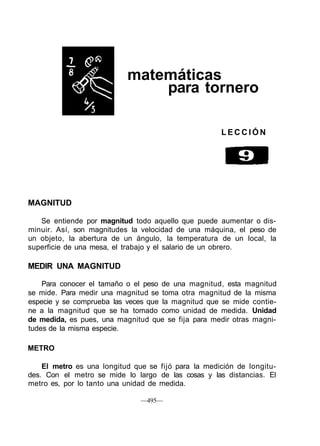 matemáticas
para tornero
L E C C I Ó N
MAGNITUD
Se entiende por magnitud todo aquello que puede aumentar o dis-
minuir. Así, son magnitudes la velocidad de una máquina, el peso de
un objeto, la abertura de un ángulo, la temperatura de un local, la
superficie de una mesa, el trabajo y el salario de un obrero.
MEDIR UNA MAGNITUD
Para conocer el tamaño o el peso de una magnitud, esta magnitud
se mide. Para medir una magnitud se toma otra magnitud de la misma
especie y se comprueba las veces que la magnitud que se mide contie-
ne a la magnitud que se ha tomado como unidad de medida. Unidad
de medida, es pues, una magnitud que se fija para medir otras magni-
tudes de la misma especie.
METRO
El metro es una longitud que se fijó para la medición de longitu-
des. Con el metro se mide lo largo de las cosas y las distancias. El
metro es, por lo tanto una unidad de medida.
—495—
 