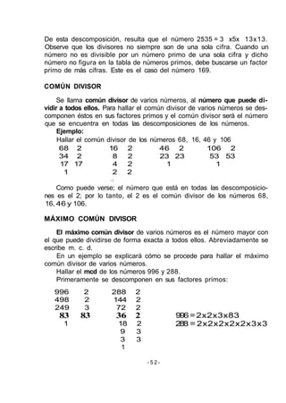 De esta descomposición, resulta que el número 2535 = 3 x5x 13x13.
Observe que los divisores no siempre son de una sola cifra. Cuando un
número no es divisible por un número primo de una sola cifra y dicho
número no figura en la tabla de números primos, debe buscarse un factor
primo de más cifras. Este es el caso del número 169.
COMÚN DIVISOR
Se llama común divisor de varios números, al número que puede di-
vidir a todos ellos. Para hallar el común divisor de varios números se des-
componen éstos en sus factores primos y el común divisor será el número
que se encuentra en todas las descomposiciones de los números.
Ejemplo:
Hallar el común divisor de los números 68, 16, 46 y 106
68 2 16 2 46 2 106 2
34 2 8 2 23 23 53 53
17 17 4 2 1 1
1 2 2
• 1
Como puede verse; el número que está en todas las descomposicio-
nes es el 2; por lo tanto, el 2 es el común divisor de los números 68,
16, 46 y 106.
MÁXIMO COMÚN DIVISOR
El máximo común divisor de varios números es el número mayor con
el que puede dividirse de forma exacta a todos ellos. Abreviadamente se
escribe m. c. d.
En un ejemplo se explicará cómo se procede para hallar el máximo
común divisor de varios números.
Hallar el mcd de los números 996 y 288.
Primeramente se descomponen en sus factores primos:
996=2x2x3x83
288 = 2x2x2x2x2x3x3
- 5 2 -
996 2 288 2
498 2 144 2
249 3 72 2
83 83 36 2
1 18 2
9 3
3 3
1
 