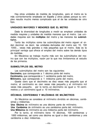 Hay otras unidades de medida de longitudes, pero el metro es la
más corrientemente empleada en España y otros países porque su em-
pleo resulta mucho menos complicado que el de las unidades de otro
tipo.
UNIDADES MAYORES Y MENORES QUE EL METRO
Dada la diversidad de longitudes a medir se emplean unidades de
medida mayores y unidades de medida menores que el metro. Las uni-
dades mayores son los múltiplos del metro y las menores los submúl-
tiplos.
Tanto los múltiplos como los submúltiplos del metro siguen el or-
den decimal, es decir, las unidades derivadas del metro son 10, 100
1000... veces más grandes o más pequeñas que el metro. Esta es la
principal ventaja que ofrece el empleo del metro sobre los demás tipos
de medidas.
En Mecánica se trabaja mucho más con los submúltiplos del me-
tro que con los múltiplos, razón por la que nos limitaremos al estudio
de los primeros.
SUBMÚLTIPLOS DEL METRO
Los submúltiplos del metro son los siguientes:
Decímetro, que corresponde a 1 décima parte del metro.
Centímetro, que corresponde a 1 centésima parte del metro.
Milímetro, que corresponde a 1 milésima parte del metro.
Queda claro que el decímetro es diez veces más pequeño que el
metro; el centímetro es cien veces más pequeño, y el milímetro mil
veces más pequeño, por lo tanto, un decímetro es igual a 10 centí-
metros y un centímetro igual a 10 milímetros.
DÉCIMAS, CENTESIMAS Y MILÉSIMAS DE MILÍMETROS
En Mecánica se considera al milímetro dividido en décimas, centé-
simas y milésimas.
Una Décima de milímetro es una décima parte de milímetro.
Una Centésima de milímetro es una centésima parte del. milímetro.
Una Milésima de milímetro es una milésima parte del milímetro.
Por lo tanto, el milímetro tiene 10 décimas, 100 centésimas y
1000 milésimas, así como una décima es igual a diez centésimas y una
centésima a diez milésimas.
—496—
 