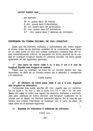 .USTED SABRÁ QUE
por ejemplo:
36 m. quiere decir 36 metros.
6 dm. quiere decir 6 decímetros.
84 cm. quiere decir 84 centímetros.
67 mm. quiere decir 67 milímetros.
0,7 mm. quiere decir 7 décimas de milímetro.
EXPRESIÓN EN FORMA DECIMAL DE UNA LONGITUD
Dado que los distintos múltiplos y submúltiplos del metro siguen
el mismo orden de las distintas unidades de la numeración, pues tanto
en un caso como en otro una unidad cualquiera contiene diez del or-
den inmediatamente inferior, la expresión en forma decimal de la uni-
dad en cualquier longitud resulta en extremo sencilla, tal como puede
apreciarse en los siguientes ejemplos:
1.° Una barra de hierro mide 3 m, 4 dm, 5 cm y 8 mm de
longitud. Escribir esta longitud en metros.
Fíjese que en realidad, se trata de un número entero con tres
decimales, es decir de un número entero con 4 décimas, 5 centésimas
y 8 milésimas:
3'458 metros
2.° El diámetro de cierta pieza mide 4 cm y 5 mm. Expresar
esta longitud en milímetros.
Compruebe que basta escribir 45 mm, puesto que un centíme-
tro es igual a 10 mm y, por lo tanto 4 X 1 0 = 40 + 5= 45 mm.
Basta con saber el orden que siguen los distintos múltiplos y submúlti-
plos para expresar en forma decimal una longitud cualquiera en la
unidad que se desee, sin efectuar operación alguna. En el caso de que
faltara una unidad intermedia se sustituye con el cero, es decir, se
hace como en el ejemplo siguiente: 

3.° Expresar en milímetros 5 milésimas de milímetro.
0'005 mm.
—497— 
 