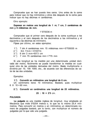 Compruebe que se han puesto tres ceros. Uno antes de la coma
para indicar que no hay milímetros y otros dos después de la coma para
indicar que no hay décimas ni centésimas.
Otro ejemplo:
Expresar en metros una longitud de 1 m; 7 cm, 3 centésimas de
mm y 6 milésimas de mm.
1 '070036 m
Compruebe que el primer cero después de la coma sustituye a los
decímetros y el cero después de los decímetros a los milímetros y el
siguiente a las décimas de milímetro.
Fíjese por último, en estos ejemplos:
1.°) 7 dm 4 centésimas mm 15 milésimas mm = 0'700055 m
2.°) 6m 7mm = 6'007m
3.°) 6 dm 3 mm=60'3 cm
4.°) 7 mm 75 centésimas mm = 7'75 mm
Si una longitud se ha medido por una determinada unidad deri-
vada del metro, fácilmente se puede transformar la medida en cual-
quier otra de las unidades derivadas del metro. Basta multiplicarla o
dividirla por 10, 100 1000, etc., de acuerdo con las diferencias de va-
lor de las dos unidades.
Ejemplos:
1.°) Convertir en milímetros una longitud de 6 cm.
Un centímetro tiene 10 milímetros. Bastará, pues multiplicar
6 X 10 = 60 mm.
2.°) Convertir en centímetros una longitud de 25 milímetros.
25 : 10 = 2'5 cm.
PULGADA
La pulgada es una medida inglesa de longitud, muy empleada en
Mecánica que mide 0'0254 metros o, lo que es lo mismo 25,4 milí-
metros. Para convertir en metros o en milímetros un determinado nú-
mero de pulgadas bastará, por lo tanto, con multiplicar el número de
pulgadas por lo que vale una pulgada.
—498—
 