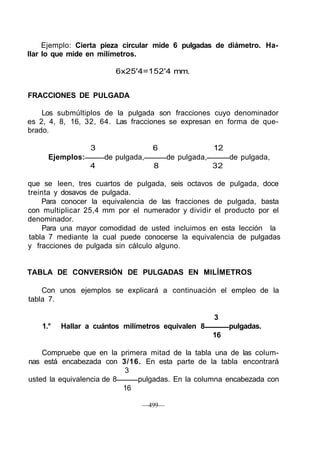 Ejemplo: Cierta pieza circular mide 6 pulgadas de diámetro. Ha-
llar lo que mide en milímetros.
6x25'4=152'4 mm.
FRACCIONES DE PULGADA
Los submúltiplos de la pulgada son fracciones cuyo denominador
es 2, 4, 8, 16, 32, 64. Las fracciones se expresan en forma de que-
brado.
3 6 12
Ejemplos: de pulgada, de pulgada, de pulgada,
4 8 32
que se leen, tres cuartos de pulgada, seis octavos de pulgada, doce
treinta y dosavos de pulgada.
Para conocer la equivalencia de las fracciones de pulgada, basta
con multiplicar 25,4 mm por el numerador y dividir el producto por el
denominador.
Para una mayor comodidad de usted incluimos en esta lección la
tabla 7 mediante la cual puede conocerse la equivalencia de pulgadas
y fracciones de pulgada sin cálculo alguno.
TABLA DE CONVERSIÓN DE PULGADAS EN MILÍMETROS
Con unos ejemplos se explicará a continuación el empleo de la
tabla 7.
3
1.° Hallar a cuántos milímetros equivalen 8 pulgadas.
16
Compruebe que en la primera mitad de la tabla una de las colum-
nas está encabezada con 3/16. En esta parte de la tabla encontrará
3
usted la equivalencia de 8 pulgadas. En la columna encabezada con
16
—499—
 