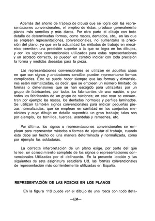 Además del ahorro de trabajo de dibujo que se logra con las repre-
sentaciones convencionales, el empleo de éstas, produce generalmente
planos más sencillos y más claros. Por otra parte el dibujo con todo
detalle de determinadas formas, como roscas, dentados, etc., en las que
se emplean representaciones, convencionales, no aumentaría la preci-
sión del plano, ya que en la actualidad los métodos de trabajo en mecá-
nica permiten una precisión superior a la que se logra en los dibujos,
y con los signos convencionales utilizados para estas representaciones
y un acotado correcto, se pueden en cambio indicar con toda precisión
la forma y medidas deseadas para la pieza.
Las representaciones convencionales se utilizan en aquellos casos
en que con signos y anotaciones sencillas pueden representarse formas
complicadas. Esto se puede hacer siempre que las formas y dimensio-
nes estén normalizadas, es decir, que se empleen un número limitado de
formas o dimensiones que se han escogido para utilizarlas por un
grupo de fabricantes, por todos los fabricantes de una nación, o por
todos los fabricantes de un grupo de naciones; en este caso se encuen-
tran por ejemplo las roscas, los dentados normales y perfiles laminados.
Se utilizan también signos convencionales para indicar pequeñas pie-
zas normalizadas, que se emplean en cantidad en los conjuntos me-
cánicos y cuyo dibujo en detalle supondría un gran trabajo; tales son
por ejemplo, los tornillos, tuercas, arandelas y remaches, etc.
Por último, los signos o representaciones convencionales se em-
plean para representar métodos o formas de ejecutar el trabajo, cuando
éste debe ser hecho de una manera determinada y normalizada, como
por ejemplo las soldaduras.
La correcta interpretación de un plano exige, por parte del que
lo lee, un conocimiento completo de los signos o representaciones con-
vencionales Utilizadas por el delineante. En la presente lección y las
siguientes de esta asignatura estudiará Ud. las formas convencionales
de representación más corrientemente utilizadas en España.
REPRESENTACIÓN DE LAS ROSCAS EN LOS PLANOS
En la figura 118 puede ver el dibujo de una rosca con todo deta-
—504—
 