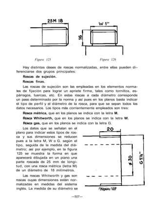 Figura 125 Figura 126
Hay distintas clases de roscas normalizadas, entre ellas pueden di-
ferenciarse dos grupos principales:
Roscas de sujeción.
Roscas finas.
Las roscas de sujeción son las empleadas en los elementos norma-
les de fijación para lograr un apriete firme, tales como tornillos, es-
párragos, tuercas, etc. En estas roscas a cada diámetro corresponde
un paso determinado por la norma y así pues en los planos basta indicar
el tipo de perfil y el diámetro de la rosca, para que se sepan todos los
datos necesarios. Los tipos más corrientemente empleados son tres:
Rosca métrica, que en los planos se indica con la letra M.
Rosca Whitworth, que en los planos se indica con la letra W.
Rosca gas, que en los planos se indica con la letra G.
Los datos que se señalan en el
plano para indicar estos tipos de ros-
ca y sus dimensiones se reducen
pues a la letra M, W o G. según el
tipo, seguida de la medida del diá-
metro; así por ejemplo, en la figura
125 se muestra la forma en que
aparecerá dibujada en un piano una
parte roscada de 25 mm de longi-
tud, con una rosca métrica (letra M)
de un diámetro de 18 milímetros.
Las roscas Whitworth y gas son
roscas cuyas dimensiones están nor-
malizadas en medidas del sistema
inglés. La medida de su diámetro se Figura 127
—507—
 