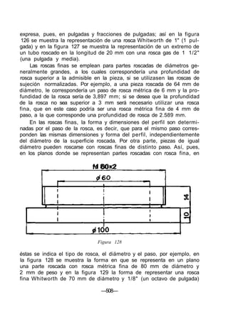 expresa, pues, en pulgadas y fracciones de pulgadas; así en la figura
126 se muestra la representación de una rosca Whitworth de 1" (1 pul-
gada) y en la figura 127 se muestra la representación de un extremo de
un tubo roscado en la longitud de 20 mm con una rosca gas de 1 1/2"
(una pulgada y media).
Las roscas finas se emplean para partes roscadas de diámetros ge-
neralmente grandes, a los cuales correspondería una profundidad de
rosca superior a la admisible en la pieza, si se utilizasen las roscas de
sujeción normalizadas. Por ejemplo, a una pieza roscada de 64 mm de
diámetro, le correspondería un paso de rosca métrica de 6 mm y la pro-
fundidad de la rosca sería de 3,897 mm; si se desea que la profundidad
de la rosca no sea superior a 3 mm será necesario utilizar una rosca
fina, que en este caso podría ser una rosca métrica fina de 4 mm de
paso, a la que corresponde una profundidad de rosca de 2.589 mm.
En las roscas finas, la forma y dimensiones del perfil son determi-
nadas por el paso de la rosca, es decir, que para el mismo paso corres-
ponden las mismas dimensiones y forma del perfil, independientemente
del diámetro de la superficie roscada. Por otra parte, piezas de igual
diámetro pueden roscarse con roscas finas de distinto paso. Así, pues,
en los planos donde se representan partes roscadas con rosca fina, en
M 80x2
Figura 128
éstas se indica el tipo de rosca, el diámetro y el paso, por ejemplo, en
la figura 128 se muestra la forma en que se representa en un plano
una parte roscada con rosca métrica fina de 80 mm de diámetro y
2 mm de peso y en la figura 129 la forma de representar una rosca
fina Whitworth de 70 mm de diámetro y 1/8" (un octavo de pulgada)
—508—
 