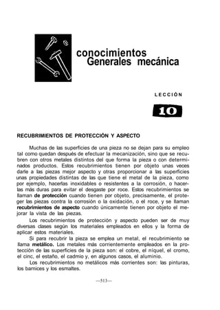 conocimientos
Generales mecánica
L E C C I Ó N
RECUBRIMIENTOS DE PROTECCIÓN Y ASPECTO
Muchas de las superficies de una pieza no se dejan para su empleo
tal como quedan después de efectuar la mecanización, sino que se recu-
bren con otros metales distintos del que forma la pieza o con determi-
nados productos. Estos recubrimientos tienen por objeto unas veces
darle a las piezas mejor aspecto y otras proporcionar a las superficies
unas propiedades distintas de las que tiene el metal de la pieza, como
por ejemplo, hacerlas inoxidables o resistentes a la corrosión, o hacer-
las más duras para evitar el desgaste por roce. Estos recubrimientos se
llaman de protección cuando tienen por objeto, precisamente, el prote-
ger las piezas contra la corrosión o la oxidación, o el roce, y se llaman
recubrimientos de aspecto cuando únicamente tienen por objeto el me-
jorar la vista de las piezas.
Los recubrimientos de protección y aspecto pueden ser de muy
diversas clases según los materiales empleados en ellos y la forma de
aplicar estos materiales.
Si para recubrir la pieza se emplea un metal, el recubrimiento se
llama metálico. Los metales más corrientemente empleados en la pro-
tección de las superficies de la pieza son: el cobre, el níquel, el cromo,
el cinc, el estaño, el cadmio y, en algunos casos, el aluminio.
Los recubrimientos no metálicos más corrientes son: las pinturas,
los barnices y los esmaltes.
—513—
 