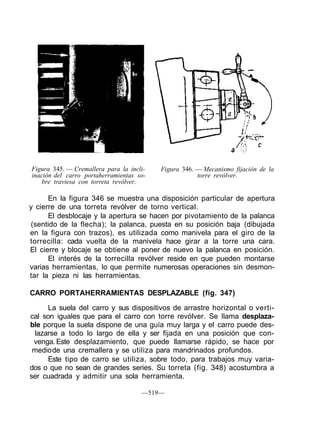 Figura 345. — Cremallera para la incli-
inación del carro portaherramientas so-
bre traviesa con torreta revólver.
Figura 346. — Mecanismo fijación de la
torre revólver.
En la figura 346 se muestra una disposición particular de apertura
y cierre de una torreta revólver de torno vertical.
El desblocaje y la apertura se hacen por pivotamiento de la palanca
(sentido de la flecha); la palanca, puesta en su posición baja (dibujada
en la figura con trazos), es utilizada como manivela para el giro de la
torrecilla: cada vuelta de la manivela hace girar a la torre una cara.
El cierre y blocaje se obtiene al poner de nuevo la palanca en posición.
El interés de la torrecilla revólver reside en que pueden montarse
varias herramientas, lo que permite numerosas operaciones sin desmon-
tar la pieza ni las herramientas.
CARRO PORTAHERRAMIENTAS DESPLAZABLE (fig. 347)
La suela del carro y sus dispositivos de arrastre horizontal o verti-
cal son iguales que para el carro con torre revólver. Se llama desplaza-
ble porque la suela dispone de una guía muy larga y el carro puede des-
lazarse a todo lo largo de ella y ser fijada en una posición que con-
venga.Este desplazamiento, que puede llamarse rápido, se hace por
mediode una cremallera y se utiliza para mandrinados profundos.
Este tipo de carro se utiliza, sobre todo, para trabajos muy varia-
dos o que no sean de grandes series. Su torreta (fig. 348) acostumbra a
ser cuadrada y admitir una sola herramienta.
—519—
 