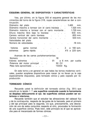 ESQUEMA GENERAL DE DISPOSITIVOS Y CARACTERÍSTICAS
Vea, por último, en la figura 350 el esquema general de los mo-
vimientos del torno de la figura 318, cuyas características se dan a con-
tinuación.
Diámetro del plato . . . . . . . . 1.400 mm.
Diámetro máximo a tornear con el carro traviesa . . 1.520 mm.
Diámetro máximo a tornear con el carro montante . 1.720 mm.
Altura máxima libre bajo l a traviesa . . . . 935 mm.
Carrera vertical del carro traviesa 800 mm.
Carrera horizontal del carro montante . . . . 500 mm.
Velocidades del plato
Número de velocidades 18 mm.
Valores gama normal 3 a 160 rpm.
extremos gama rápida 4'5 a 225 rpm.
Avances de los carros portaherramientas:
Número 18
Valores extremos . . . . 0'l a 6 mm. por vuelta
Potencia del motor principal . . 50 CV
Peso neto aproximado . . . . 15000 Kg.
En este torno y en general en casi todos los tornos modernos verti-
cales, pueden acoplarse dispositivos para roscar (si no llevan ya la caja
especialmente dispuesta), para torneado cónico y para copiado por re-
producción.
TORNEADO CÓNICO
Recuerde usted la definición del torneado cónico (fig. 351) que
estudió en la lección 1 .ª: una superficie construida cuando la herramienta
se desplaza oblicuamente al eje; las superficies cónicas pueden ser ex-
teriores o interiores.
Recuerde también que al estudiar las alineaciones del cabezal fijo
y de la contrapunta, respecto de las gulas de la bancada, para el primero
y del eje principal para la segunda, vio que, precisamente, una desvia-
ción de uno de estos conjuntos respecto al otro, provocaba la formación
de una superficie cónica. Pues bien, este principio es el que se aprove-
cha para el mecanizado de formas cónicas.
—523—
 